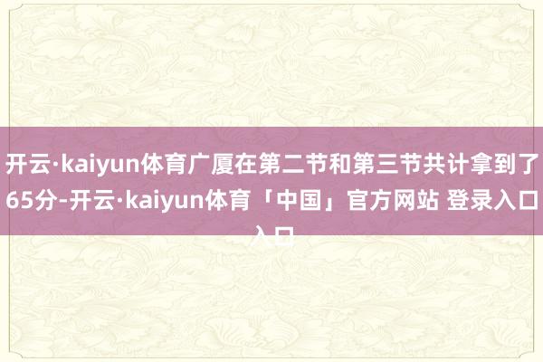 开云·kaiyun体育广厦在第二节和第三节共计拿到了65分-开云·kaiyun体育「中国」官方网站 登录入口
