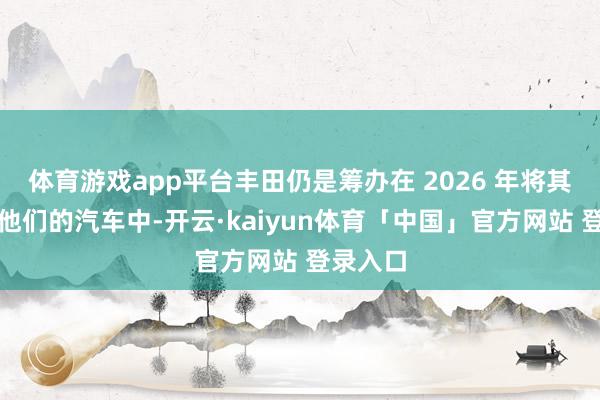 体育游戏app平台丰田仍是筹办在 2026 年将其期骗于他们的汽车中-开云·kaiyun体育「中国」官方网站 登录入口