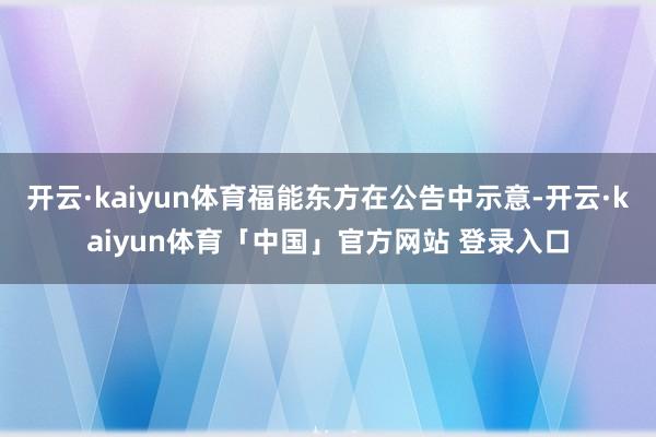 开云·kaiyun体育福能东方在公告中示意-开云·kaiyun体育「中国」官方网站 登录入口