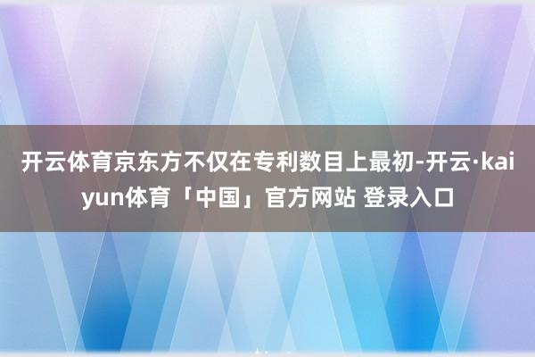 开云体育京东方不仅在专利数目上最初-开云·kaiyun体育「中国」官方网站 登录入口