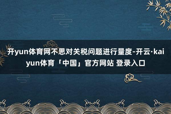 开yun体育网不思对关税问题进行量度-开云·kaiyun体育「中国」官方网站 登录入口