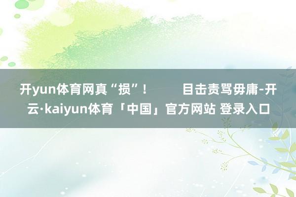 开yun体育网真“损”! 目击责骂毋庸-开云·kaiyun体育「中国」官方网站 登录入口