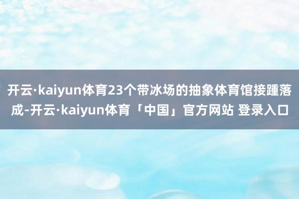 开云·kaiyun体育23个带冰场的抽象体育馆接踵落成-开云·kaiyun体育「中国」官方网站 登录入口