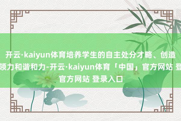 开云·kaiyun体育培养学生的自主处分才略、创造力、带领力和谐和力-开云·kaiyun体育「中国」官方网站 登录入口