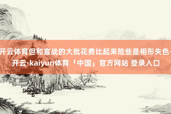 开云体育但和宣战的大批花费比起来险些是相形失色-开云·kaiyun体育「中国」官方网站 登录入口