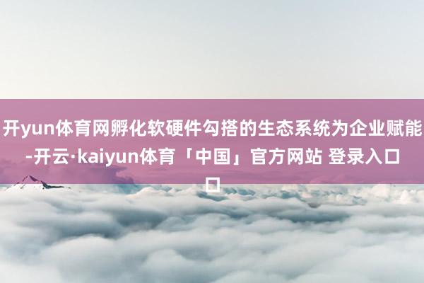 开yun体育网孵化软硬件勾搭的生态系统为企业赋能-开云·kaiyun体育「中国」官方网站 登录入口