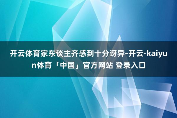 开云体育家东谈主齐感到十分讶异-开云·kaiyun体育「中国」官方网站 登录入口