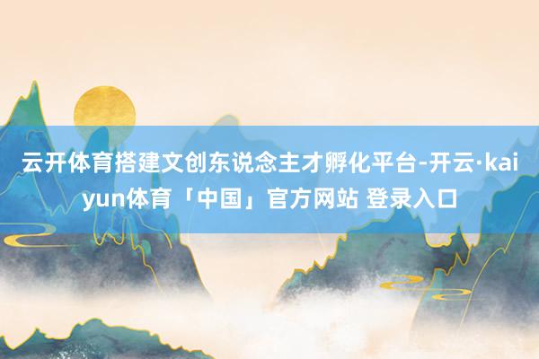 云开体育搭建文创东说念主才孵化平台-开云·kaiyun体育「中国」官方网站 登录入口