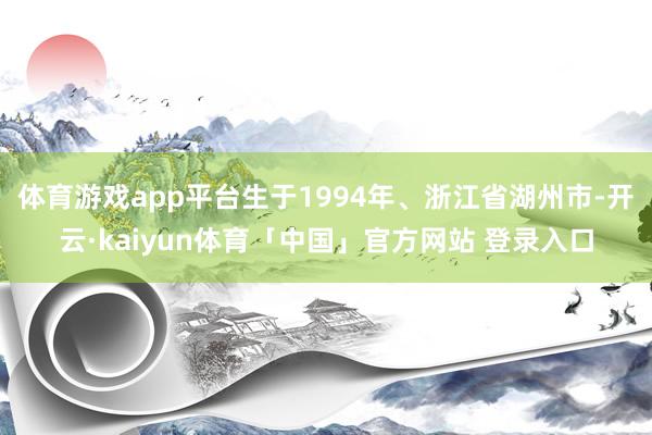 体育游戏app平台生于1994年、浙江省湖州市-开云·kaiyun体育「中国」官方网站 登录入口