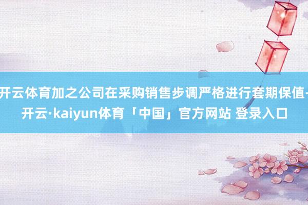 开云体育加之公司在采购销售步调严格进行套期保值-开云·kaiyun体育「中国」官方网站 登录入口