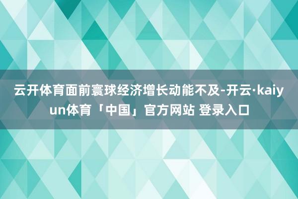 云开体育面前寰球经济增长动能不及-开云·kaiyun体育「中国」官方网站 登录入口