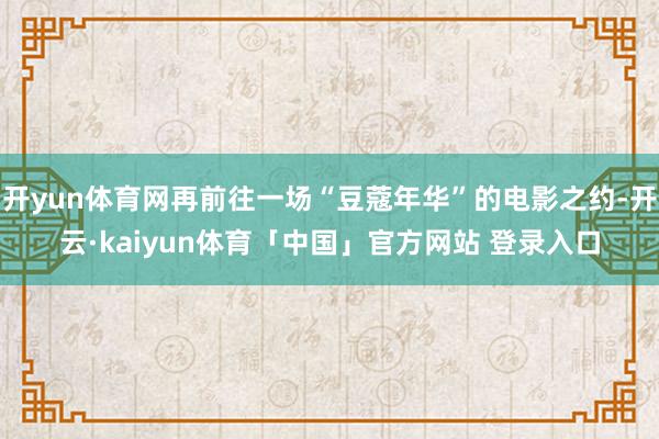 开yun体育网再前往一场“豆蔻年华”的电影之约-开云·kaiyun体育「中国」官方网站 登录入口
