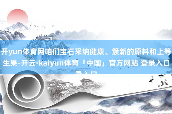 开yun体育网咱们宝石采纳健康、簇新的原料和上等生果-开云·kaiyun体育「中国」官方网站 登录入口