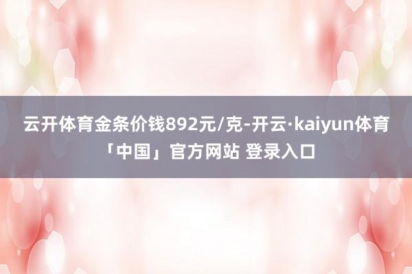 云开体育金条价钱892元/克-开云·kaiyun体育「中国」官方网站 登录入口