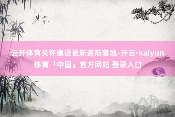 云开体育关怀建设更新逐渐落地-开云·kaiyun体育「中国」官方网站 登录入口