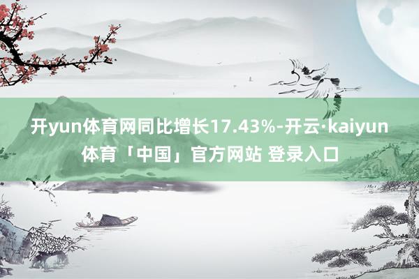 开yun体育网同比增长17.43%-开云·kaiyun体育「中国」官方网站 登录入口