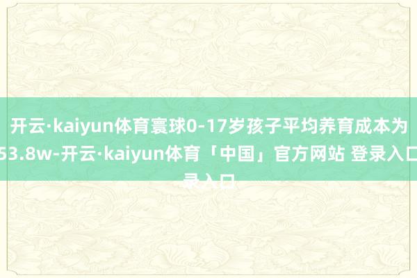 开云·kaiyun体育寰球0-17岁孩子平均养育成本为53.8w-开云·kaiyun体育「中国」官方网站 登录入口