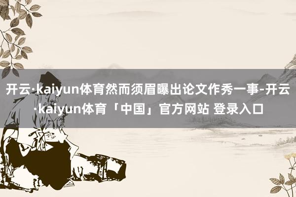 开云·kaiyun体育然而须眉曝出论文作秀一事-开云·kaiyun体育「中国」官方网站 登录入口
