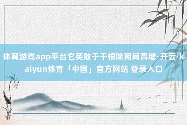 体育游戏app平台它英敢于于根除期间高墙-开云·kaiyun体育「中国」官方网站 登录入口