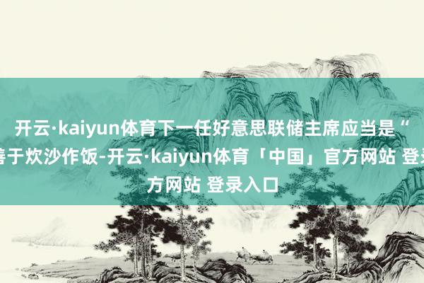 开云·kaiyun体育下一任好意思联储主席应当是“稀奇善于炊沙作饭-开云·kaiyun体育「中国」官方网站 登录入口