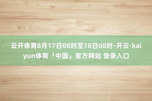 云开体育8月17日08时至18日08时-开云·kaiyun体育「中国」官方网站 登录入口