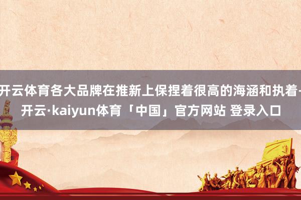 开云体育各大品牌在推新上保捏着很高的海涵和执着-开云·kaiyun体育「中国」官方网站 登录入口