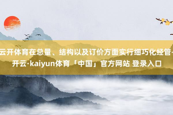 云开体育在总量、结构以及订价方面实行细巧化经管-开云·kaiyun体育「中国」官方网站 登录入口