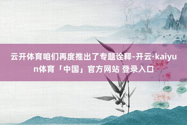 云开体育咱们再度推出了专题诠释-开云·kaiyun体育「中国」官方网站 登录入口