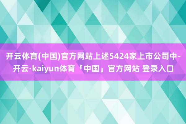 开云体育(中国)官方网站上述5424家上市公司中-开云·kaiyun体育「中国」官方网站 登录入口