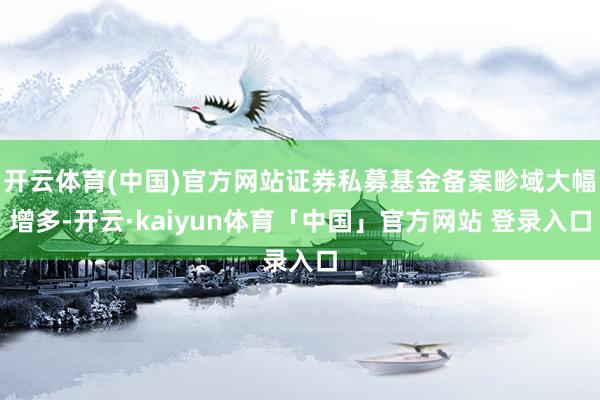开云体育(中国)官方网站证券私募基金备案畛域大幅增多-开云·kaiyun体育「中国」官方网站 登录入口