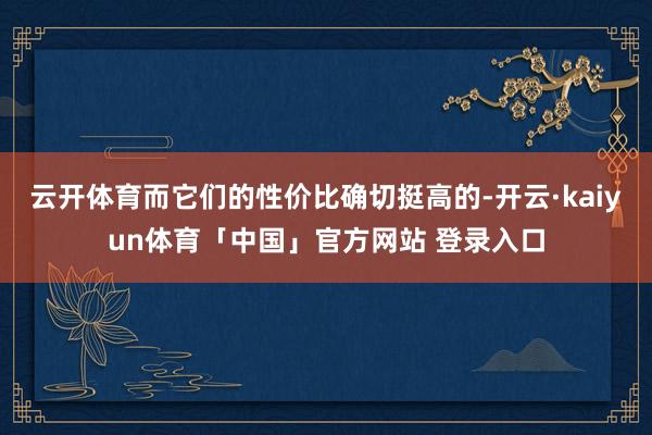 云开体育而它们的性价比确切挺高的-开云·kaiyun体育「中国」官方网站 登录入口
