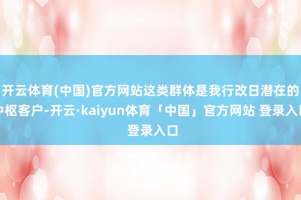 开云体育(中国)官方网站这类群体是我行改日潜在的中枢客户-开云·kaiyun体育「中国」官方网站 登录入口