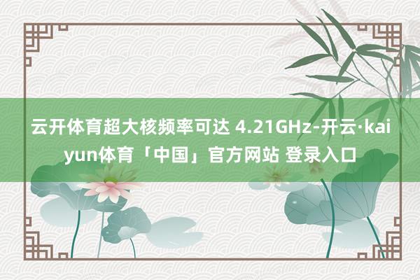 云开体育超大核频率可达 4.21GHz-开云·kaiyun体育「中国」官方网站 登录入口