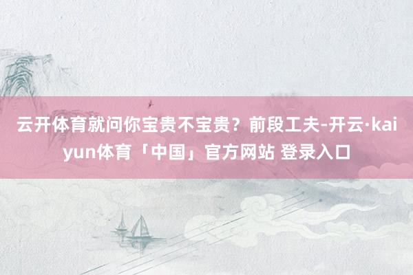 云开体育就问你宝贵不宝贵？前段工夫-开云·kaiyun体育「中国」官方网站 登录入口