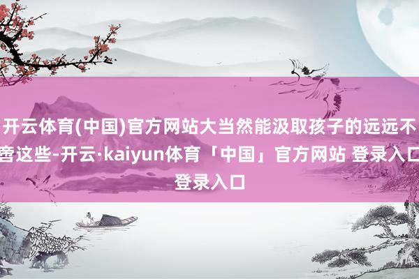 开云体育(中国)官方网站大当然能汲取孩子的远远不啻这些-开云·kaiyun体育「中国」官方网站 登录入口
