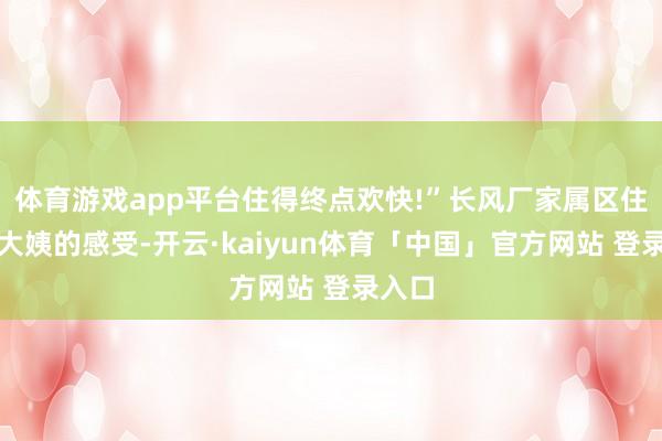 体育游戏app平台住得终点欢快!”长风厂家属区住户王大姨的感受-开云·kaiyun体育「中国」官方网站 登录入口