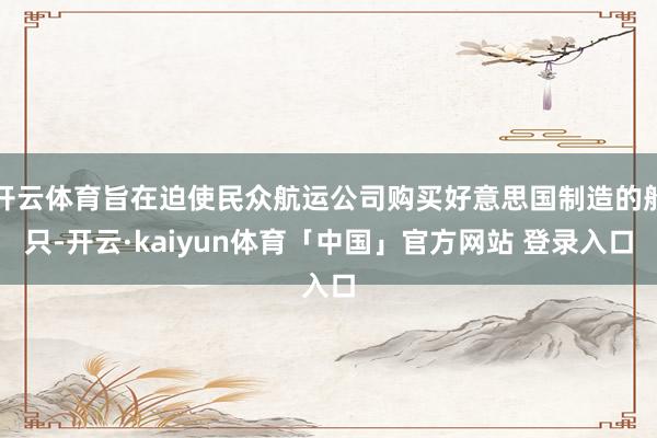 开云体育旨在迫使民众航运公司购买好意思国制造的船只-开云·kaiyun体育「中国」官方网站 登录入口