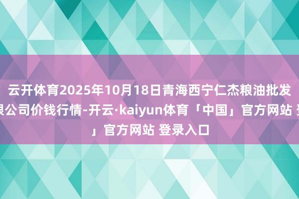 云开体育2025年10月18日青海西宁仁杰粮油批发商场有限公司价钱行情-开云·kaiyun体育「中国」官方网站 登录入口