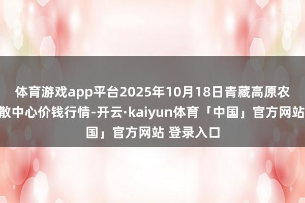 体育游戏app平台2025年10月18日青藏高原农副居品集散中心价钱行情-开云·kaiyun体育「中国」官方网站 登录入口