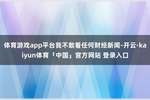 体育游戏app平台我不敢看任何财经新闻-开云·kaiyun体育「中国」官方网站 登录入口