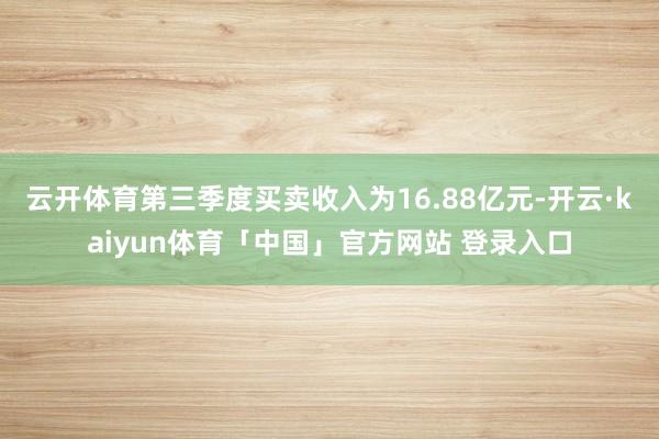 云开体育第三季度买卖收入为16.88亿元-开云·kaiyun体育「中国」官方网站 登录入口