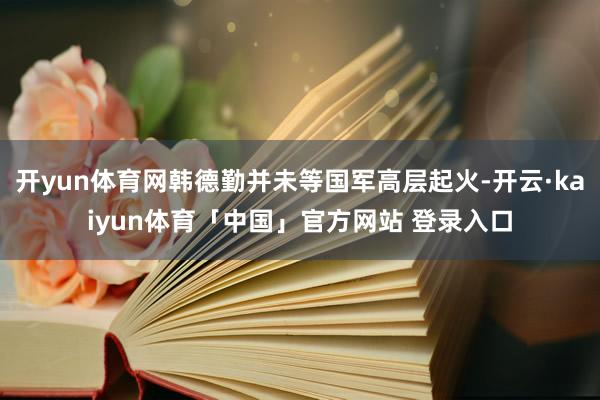 开yun体育网韩德勤并未等国军高层起火-开云·kaiyun体育「中国」官方网站 登录入口