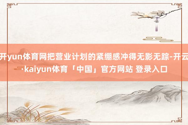 开yun体育网把营业计划的紧绷感冲得无影无踪-开云·kaiyun体育「中国」官方网站 登录入口